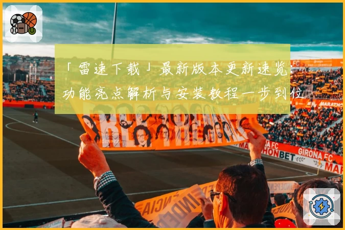 「雷速下载」最新版本更新速览：功能亮点解析与安装教程一步到位