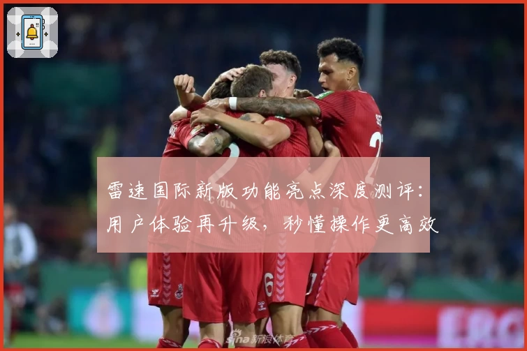 雷速国际新版功能亮点深度测评：用户体验再升级，秒懂操作更高效