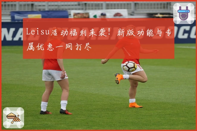 Leisu活动福利来袭！新版功能与专属优惠一网打尽